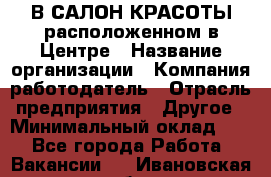 В САЛОН КРАСОТЫ расположенном в Центре › Название организации ­ Компания-работодатель › Отрасль предприятия ­ Другое › Минимальный оклад ­ 1 - Все города Работа » Вакансии   . Ивановская обл.